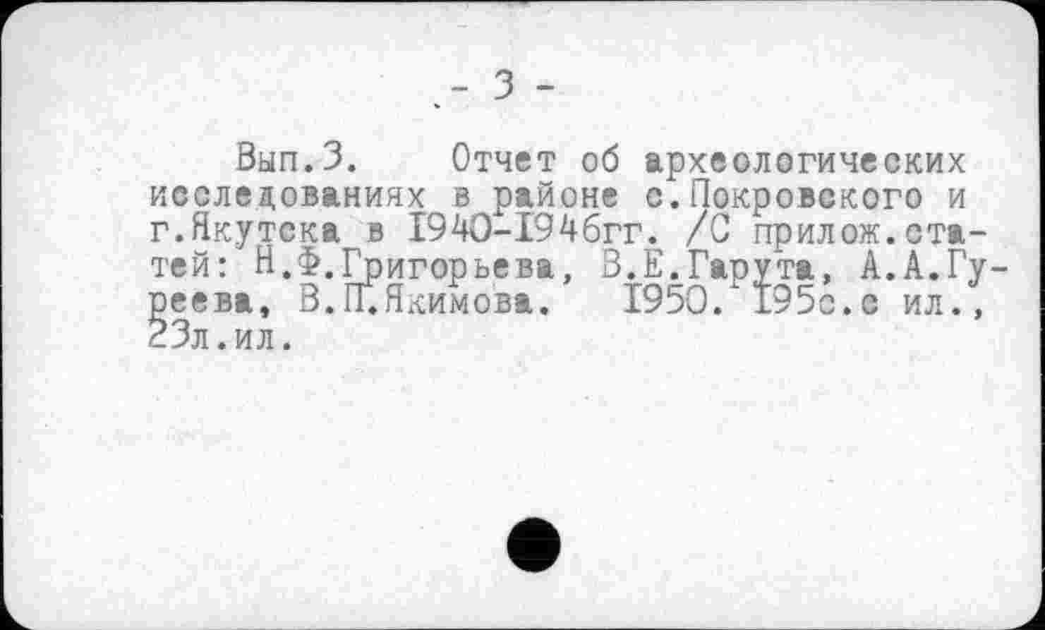 ﻿з -
Вып.З. Отчет об археологических исследованиях в районе с.Покровского и г.Якутска в 1940-І94бгг. /С прилож.статей: Н.Ф.Григорьева, В.Е.Гарута, А.А.Гуреева, В. ГГ. Якимова. 1950. 195с.с ил., 23л .ил.